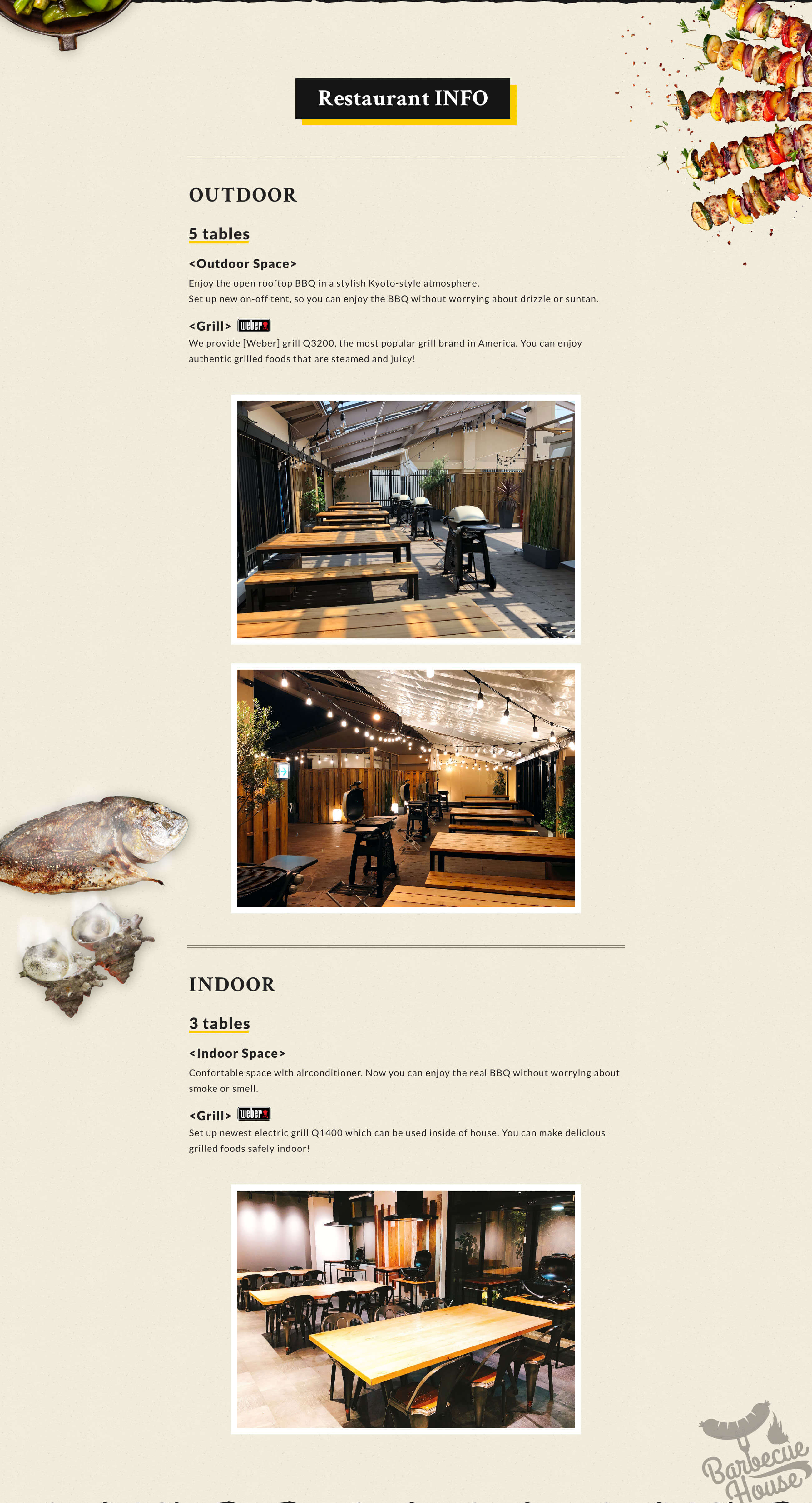 Restaurant INFO OUTDOOR 5 Tables Outdoor Space Enjoy the open rooftop BBQ in a stylish Kyoto-style atmosphere.Set up new on-off tent, so you can enjoy the BBQ without worrying about drizzle or suntan. Grill We provide [Weber] grill Q3200, the most popular grill brand in America. You can enjoy authentic grilled foods that are steamed and juicy! INDOOR 3 Tables Indoor Space Confortable space with airconditioner. Now you can enjoy the real BBQ without worrying about smoke or smell. Grill Set up newest electric grill Q1400 which can be used inside of house. You can make delicious grilled foods safely indoor!