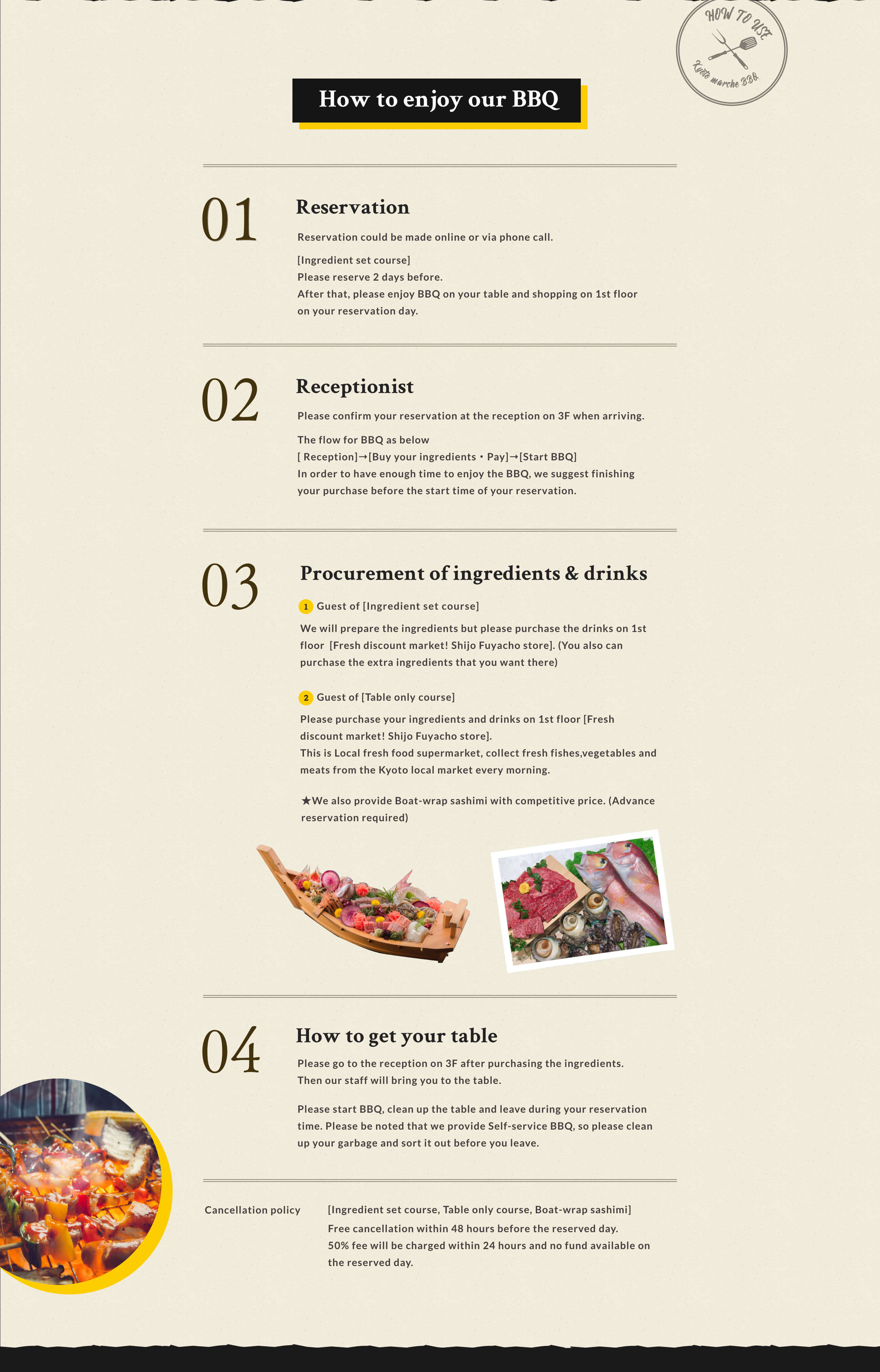 How to enjoy our BBQ 01  Reservation Reservation could be made online or via phone call. [Ingredient set course] Please reserve 2 days before. After that, please enjoy BBQ on your table and shopping on 1st floor on your reservation day.02 Receptionist Please confirm your reservation at the reception on 3F when arriving. The flow for BBQ as below[Reception]→[Buy your ingredients・Pay]→[Start BBQ] In order to have enough time to enjoy the BBQ, we suggest finishing your purchase before the start time of your reservation. 03 Procurement of ingredients & Drinks 1.Guest of [Ingredient set course] We will prepare the ingredients but please purchase the drinks on 1st floor [Fresh discount market! Shijo Fuyacho store]. (You also can purchase the extra ingredients that you want there) 2.Guest of [Table only course] Please purchase your ingredients and drinks on 1st floor [Fresh discount market! Shijo Fuyacho store]. This is Local fresh food supermarket, collect fresh fishes,vegetables and meats from the Kyoto local market every morning.We also provide Boat-wrap sashimi with competitive price (Advance reservation required) 04 How to get your table Please go to the reception on 3F after purchasing the ingredients Then our staff will bring you to the table. Please start BBQ, clean up the table and leave during your reservation time. Please be noted that we provide Self-service BBQ, so please clean up your garbage and sort it out before you leave. Cancellation policy [Ingredient set course, Table only course, Boat-wrap sashimi] Free cancellation within 48 hours before the reserved day. 50% fee will be charged within 24 hours and no fund available on the reserved day.