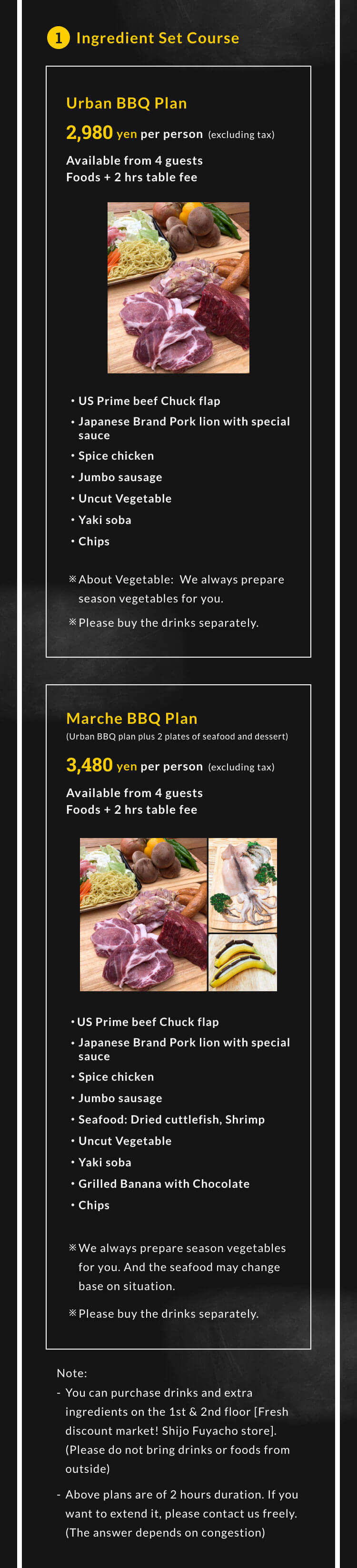 1.Ingredient Set Course Urban BBQ plan 2,980 yen per person (excluding tax). Available from 4 guests. (Foods+2 hrs table fee) ・US Prime beef Chuck flap・Japanese Brand Pork lion with special sauce・Spice chicken・Jumbo sausage・Uncut Vegetable ・Yaki soba・Chips ※About Vegetable:We always prepare season vegetables for you. ※Please buy the drinks separately.Marche BBQ Plan(Urban BBQ plan plus 2 plates of seafood and dessert) 3,480 yen per person (excluding tax).Available from 4 guests.(Foods+2 hrs table fee) ・US Prime beef Chuck flap・Japanese Brand Pork lion with special sauce・Spice chicken・Jumbo sausage・Seafood: Dried cuttlefish, Shrimp・Uncut Vegetable ・Yaki soba・Grilled Chocolate Banana ・Chips ※We always prepare season vegetables for you. And the seafood may change base on situation. ※Please buy the drinks separately. ※You can purchase drinks and extra ingredients on the 1st & 2nd floor [Fresh discount market! Shijo Fuyacho store].(Please do not bring drinks or foods from outside)※Above plans are of 2 hours duration. If you want to extend it, please contact us freely.(The answer depends on congestion)