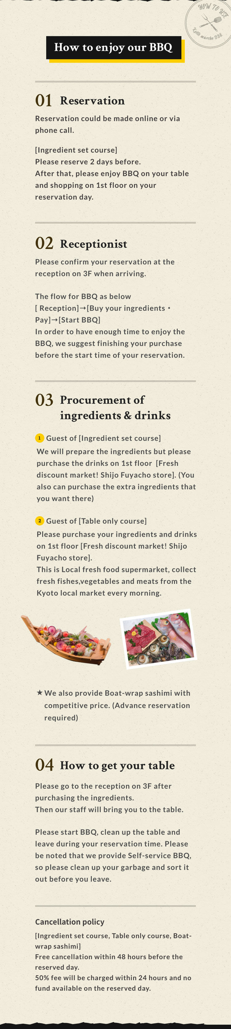 How to enjoy our BBQ 01  Reservation Reservation could be made online or via phone call. [Ingredient set course] Please reserve 2 days before. After that, please enjoy BBQ on your table and shopping on 1st floor on your reservation day.02 Receptionist Please confirm your reservation at the reception on 3F when arriving. The flow for BBQ as below[Reception]→[Buy your ingredients・Pay]→[Start BBQ] In order to have enough time to enjoy the BBQ, we suggest finishing your purchase before the start time of your reservation. 03 Procurement of ingredients & Drinks 1.Guest of [Ingredient set course] We will prepare the ingredients but please purchase the drinks on 1st floor [Fresh discount market! Shijo Fuyacho store]. (You also can purchase the extra ingredients that you want there) 2.Guest of [Table only course] Please purchase your ingredients and drinks on 1st floor [Fresh discount market! Shijo Fuyacho store]. This is Local fresh food supermarket, collect fresh fishes,vegetables and meats from the Kyoto local market every morning.We also provide Boat-wrap sashimi with competitive price (Advance reservation required) 04 How to get your table Please go to the reception on 3F after purchasing the ingredients Then our staff will bring you to the table. Please start BBQ, clean up the table and leave during your reservation time. Please be noted that we provide Self-service BBQ, so please clean up your garbage and sort it out before you leave. Cancellation policy [Ingredient set course, Table only course, Boat-wrap sashimi] Free cancellation within 48 hours before the reserved day. 50% fee will be charged within 24 hours and no fund available on the reserved day.