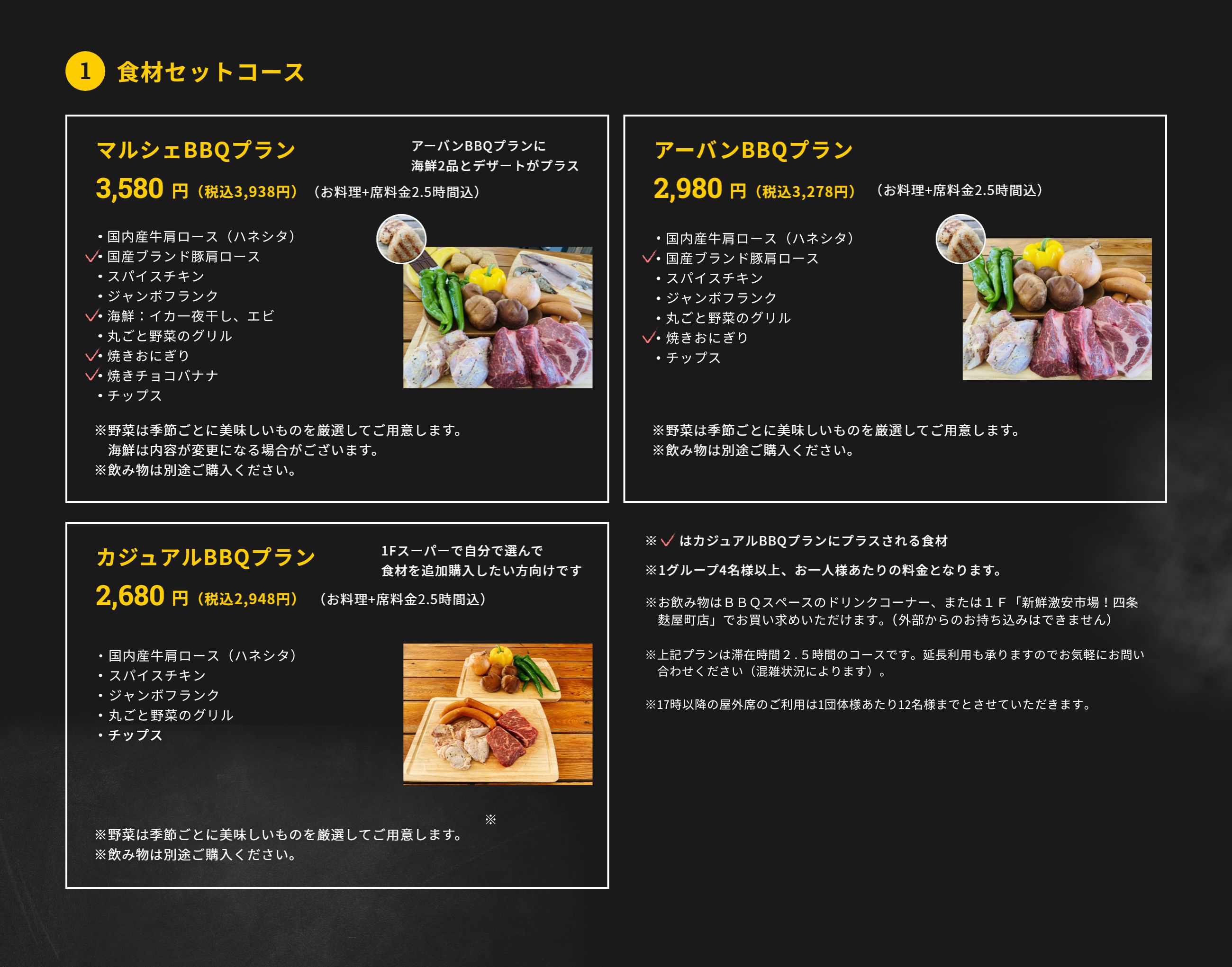 1.食材セットコース アーバンBBQプラン 2,980円（税抜）（お料理+席料金2時間込）・ＵＳプライムビーフ チャックフラップ・国産ブランド豚肩ロース　特製ソース添え・スパイスチキン・ジャンボフランク・丸ごと野菜のグリル・焼きおにぎり・チップス ※野菜は季節ごとに美味しいものを厳選してご用意します。※飲み物は別途ご購入ください。マルシェBBQプラン 3,480円(税抜)(お料理+席料金2時間込) ・ＵＳプライムビーフ チャックフラップ・国産ブランド豚肩ロース　特製ソース添え・スパイスチキン・ジャンボフランク・海鮮：イカ一夜干し、エビ・丸ごと野菜のグリル・焼きおにぎり・焼きチョコバナナ・チップス ※野菜は季節ごとに美味しいものを厳選してご用意します。海鮮は内容が変更になる場合がございます。※飲み物は別途ご購入ください。カジュアルBBQプラン 2,680円(税抜)（お料理+席料金2時間込）・ＵＳプライムビーフ チャックフラップ・国産ブランド豚肩ロース　特製ソース添え・ジャンボフランク・丸ごと野菜のグリル・チップス ※野菜は季節ごとに美味しいものを厳選してご用意します。※飲み物は別途ご購入ください。※1グループ4名様以上、お一人様あたりの料金となります。※新型コロナ対策として、1テーブルの利用人数を最大6名様に限定しています。※飲み物は3ＦBBQスペースに新たに設置したドリンクコーナー、もしくは1Ｆ「新鮮激安市場!四条麩屋町店」でお買い求めいただけます。（外部からの持ち込みは不可です）※上記プランは滞在時間2時間のコースです。延長利用も承りますのでお気軽にお問合せください（混雑状況によります）。 