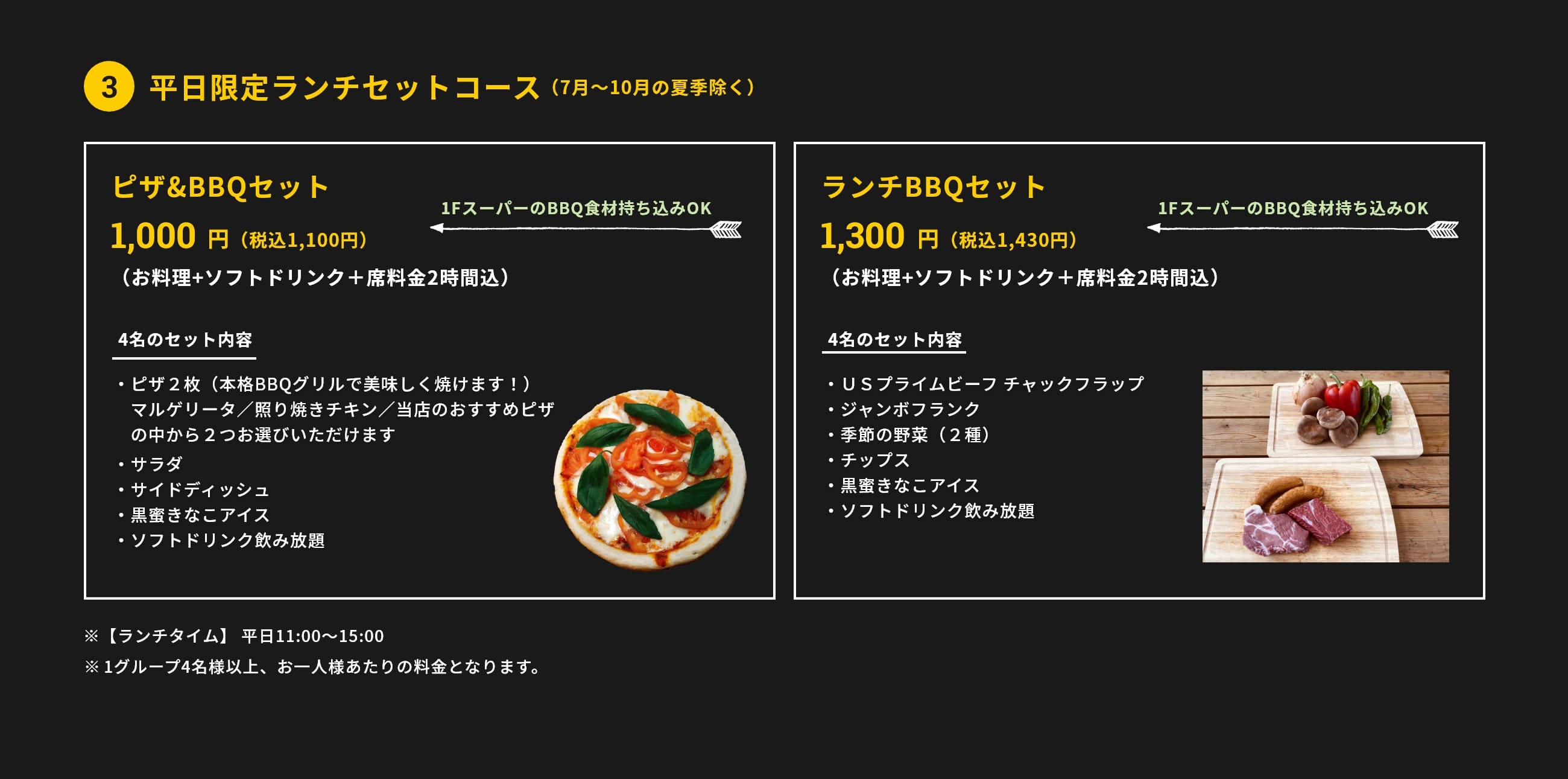 3.平日限定ランチセットコース（7月～10月の夏季除く）ピザ&BBQセット 1,000円(税抜)（お料理+ソフトドリンク＋席料金2時間込）4名のセット内容・ピザ２枚（本格BBQグリルで美味しく焼けます！）マルゲリータ／照り焼きチキン／当店のおすすめピザの中から２つお選びいただけます・サラダ・サイドディッシュ・黒蜜きなこアイス・ソフトドリンク飲み放題 1FスーパーのBBQ食材持ち込みOK ランチBBQセット 1,300円(税抜)（お料理+ソフトドリンク＋席料金2時間込）4名のセット内容・ＵＳプライムビーフ チャックフラップ・ジャンボフランク・季節の野菜（２種）・チップス・黒蜜きなこアイス・ソフトドリンク飲み放題　1FスーパーのBBQ食材持ち込みOK　※【ランチタイム】 平日11:00〜15:00　※1グループ4名様以上、お一人様あたりの料金となります。※新型コロナ対策として、1テーブルの利用人数を最大6名様に限定しています。