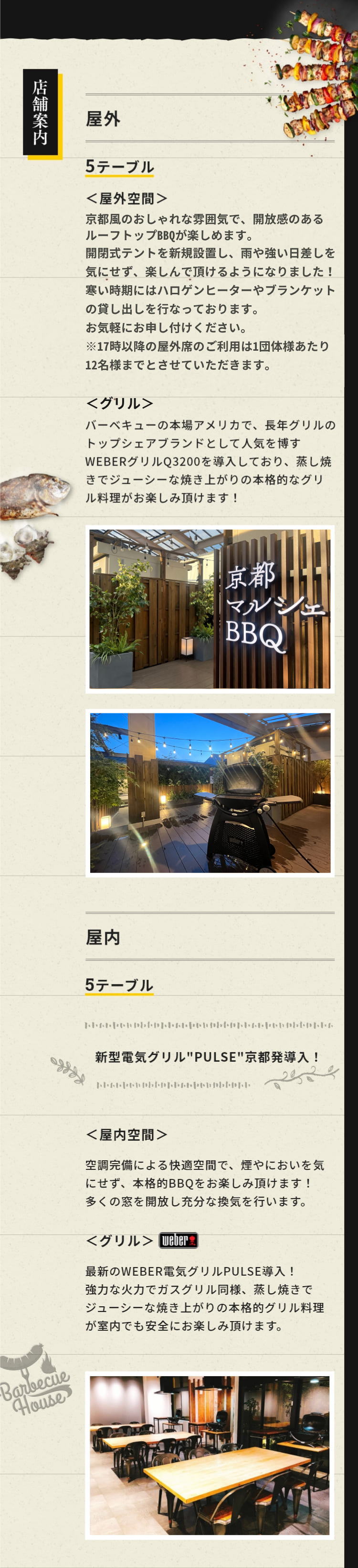 店舗案内 屋外 5テーブル 屋外空間 京都風のおしゃれな雰囲気で、開放感のあるルーフトップBBQが楽しめます。開閉式テントを新規設置し、雨や強い日差しを気にせず、楽しんで頂けるようになりました！ ハロゲンヒーターやブランケットの貸し出しを行っております。お気軽にお申し付けください。グリル バーベキューの本場アメリカで、長年グリルのトップシェアブランドとして人気を博すWEBERグリルQ3200を導入しており、蒸し焼きでジューシーな焼き上がりの本格的なグリル料理がお楽しみ頂けます！屋内 5テーブル 屋内空間 空調完備による快適空間で、煙やにおいを気にせず、本格的BBQをお楽しみ頂けます！多くの窓を開放し充分な換気を行います。 グリル　屋内利用可能な最新のWEBER電気式グリルQ1400を導入！蒸し焼きでジューシーな焼き上がりの本格的なグリル料理が室内でも安全にお楽しみ頂けます。雨の日や寒い季節でも、多くのお客様に快適にBBQをお楽しみいただくため、屋内席を増やしました。