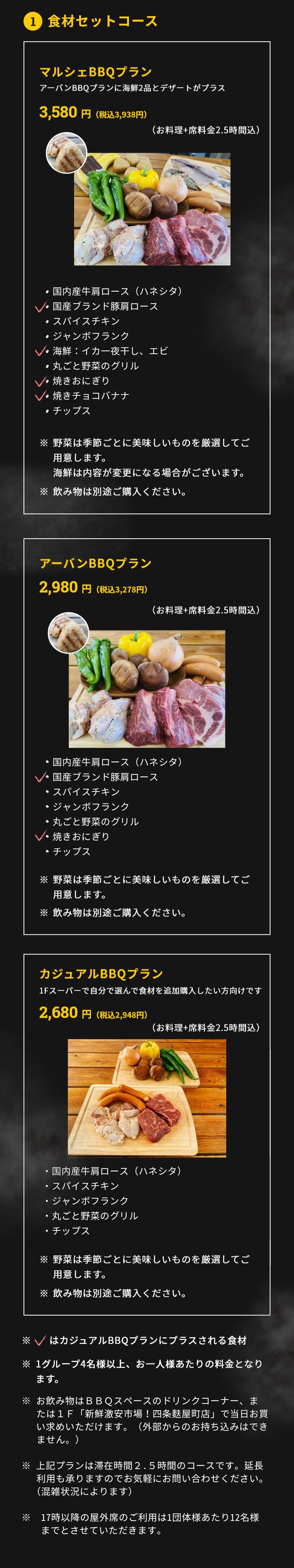 1.食材セットコース アーバンBBQプラン 2,980円（税抜）（お料理+席料金2時間込）・ＵＳプライムビーフ チャックフラップ・国産ブランド豚肩ロース　特製ソース添え・スパイスチキン・ジャンボフランク・丸ごと野菜のグリル・焼きおにぎり・チップス ※野菜は季節ごとに美味しいものを厳選してご用意します。※飲み物は別途ご購入ください。マルシェBBQプラン 3,480円(税抜)(お料理+席料金2時間込) ・ＵＳプライムビーフ チャックフラップ・国産ブランド豚肩ロース　特製ソース添え・スパイスチキン・ジャンボフランク・海鮮：イカ一夜干し、エビ・丸ごと野菜のグリル・焼きおにぎり・焼きチョコバナナ・チップス ※野菜は季節ごとに美味しいものを厳選してご用意します。海鮮は内容が変更になる場合がございます。※飲み物は別途ご購入ください。カジュアルBBQプラン 2,680円(税抜)（お料理+席料金2時間込）・ＵＳプライムビーフ チャックフラップ・国産ブランド豚肩ロース　特製ソース添え・ジャンボフランク・丸ごと野菜のグリル・チップス ※野菜は季節ごとに美味しいものを厳選してご用意します。※飲み物は別途ご購入ください。※1グループ4名様以上、お一人様あたりの料金となります。※新型コロナ対策として、1テーブルの利用人数を最大6名様に限定しています。※飲み物は3ＦBBQスペースに新たに設置したドリンクコーナー、もしくは1Ｆ「新鮮激安市場!四条麩屋町店」でお買い求めいただけます。（外部からの持ち込みは不可です）※上記プランは滞在時間2時間のコースです。延長利用も承りますのでお気軽にお問合せください（混雑状況によります）。 