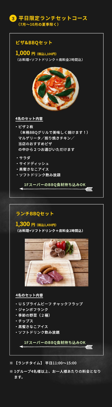 3.平日限定ランチセットコース（7月～10月の夏季除く）ピザ&BBQセット 1,000円(税抜)（お料理+ソフトドリンク＋席料金2時間込）4名のセット内容・ピザ２枚（本格BBQグリルで美味しく焼けます！）マルゲリータ／照り焼きチキン／当店のおすすめピザの中から２つお選びいただけます・サラダ・サイドディッシュ・黒蜜きなこアイス・ソフトドリンク飲み放題 1FスーパーのBBQ食材持ち込みOK ランチBBQセット 1,300円(税抜)（お料理+ソフトドリンク＋席料金2時間込）4名のセット内容・ＵＳプライムビーフ チャックフラップ・ジャンボフランク・季節の野菜（２種）・チップス・黒蜜きなこアイス・ソフトドリンク飲み放題　1FスーパーのBBQ食材持ち込みOK　※【ランチタイム】 平日11:00〜15:00　※1グループ4名様以上、お一人様あたりの料金となります。※新型コロナ対策として、1テーブルの利用人数を最大6名様に限定しています。