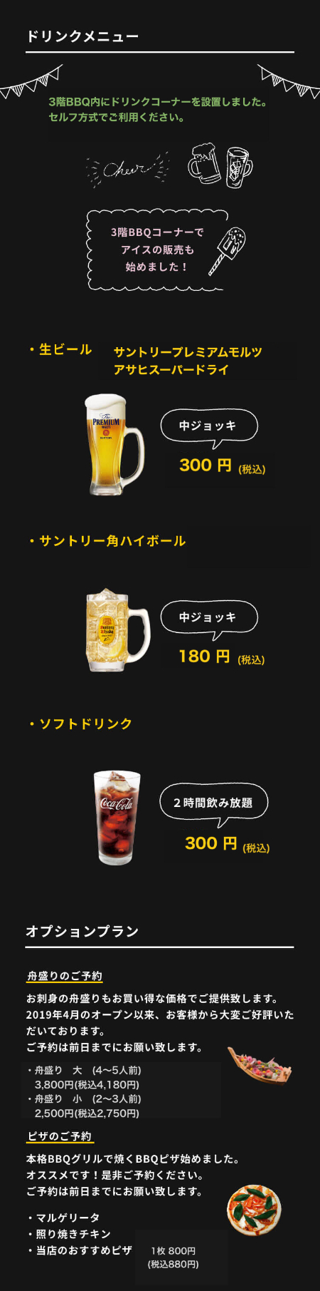 ドリンクメニュー ・生ビール（サントリープレミアムモルツ）中ジョッキ300円　・サントリー角ハイボール／チューハイ 中ジョッキ250円 ・ソフトドリンク 2時間飲み放題 300円　今回のリニューアルを機に、3階BBQ内にドリンクコーナーを設置しました。セルフ方式でご利用ください。オプションプラン 舟盛りのご予約 お刺身の舟盛りもお買い得な価格でご提供致します。2019年4月のオープン以来、お客様から大変ご好評いただいております。ご予約は前日までにお願い致します。・舟盛り　大（4～5人前）3,800円・舟盛り　小（2～3人前）2,500円 ピザのご予約 本格BBQグリルで焼くBBQピザ始めました。・マルゲリータ・照り焼きチキン・当店のおすすめピザオススメです！是非ご予約ください。1枚1000円